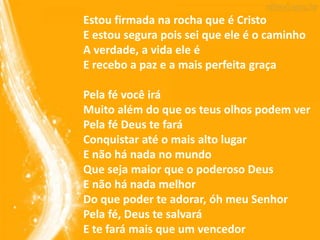 Estou firmada na rocha que é Cristo
E estou segura pois sei que ele é o caminho
A verdade, a vida ele é
E recebo a paz e a mais perfeita graça
Pela fé você irá
Muito além do que os teus olhos podem ver
Pela fé Deus te fará
Conquistar até o mais alto lugar
E não há nada no mundo
Que seja maior que o poderoso Deus
E não há nada melhor
Do que poder te adorar, óh meu Senhor
Pela fé, Deus te salvará
E te fará mais que um vencedor
 