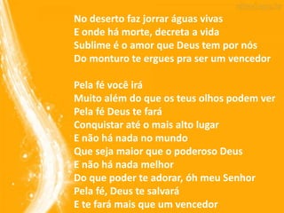 No deserto faz jorrar águas vivas
E onde há morte, decreta a vida
Sublime é o amor que Deus tem por nós
Do monturo te ergues pra ser um vencedor
Pela fé você irá
Muito além do que os teus olhos podem ver
Pela fé Deus te fará
Conquistar até o mais alto lugar
E não há nada no mundo
Que seja maior que o poderoso Deus
E não há nada melhor
Do que poder te adorar, óh meu Senhor
Pela fé, Deus te salvará
E te fará mais que um vencedor
 