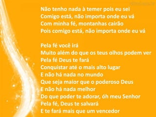 Não tenho nada à temer pois eu sei
Comigo está, não importa onde eu vá
Com minha fé, montanhas cairão
Pois comigo está, não importa onde eu vá
Pela fé você irá
Muito além do que os teus olhos podem ver
Pela fé Deus te fará
Conquistar até o mais alto lugar
E não há nada no mundo
Que seja maior que o poderoso Deus
E não há nada melhor
Do que poder te adorar, óh meu Senhor
Pela fé, Deus te salvará
E te fará mais que um vencedor
 