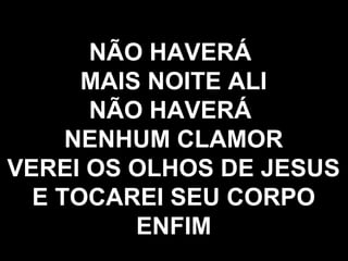 NÃO HAVERÁ
MAIS NOITE ALI
NÃO HAVERÁ
NENHUM CLAMOR
VEREI OS OLHOS DE JESUS
E TOCAREI SEU CORPO
ENFIM
 