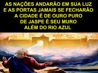 AS NAÇÕES ANDARÃO EM SUA LUZAS NAÇÕES ANDARÃO EM SUA LUZ
E AS PORTAS JAMAIS SE FECHARÃOE AS PORTAS JAMAIS SE FECHARÃO
A CIDADE É DE OURO PUROA CIDADE É DE OURO PURO
DE JASPE É SEU MURODE JASPE É SEU MURO
ALÉM DO RIO AZULALÉM DO RIO AZUL
 