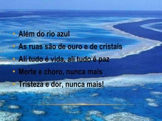 • Além do rio azul
• As ruas são de ouro e de cristais
• Ali tudo é vida, ali tudo é paz
• Morte e choro, nunca mais
• Tristeza e dor, nunca mais!
 