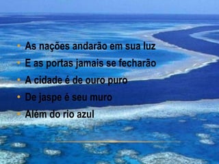 • As nações andarão em sua luz
• E as portas jamais se fecharão
• A cidade é de ouro puro
• De jaspe é seu muro
• Além do rio azul
 