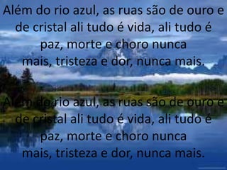 Além do rio azul, as ruas são de ouro e
de cristal ali tudo é vida, ali tudo é
paz, morte e choro nunca
mais, tristeza e dor, nunca mais.
Além do rio azul, as ruas são de ouro e
de cristal ali tudo é vida, ali tudo é
paz, morte e choro nunca
mais, tristeza e dor, nunca mais.
 