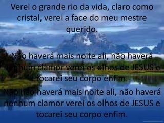 Verei o grande rio da vida, claro como
cristal, verei a face do meu mestre
querido.
Não haverá mais noite ali, não haverá
nenhum clamor verei os olhos de JESUS e
tocarei seu corpo enfim.
Não não haverá mais noite ali, não haverá
nenhum clamor verei os olhos de JESUS e
tocarei seu corpo enfim.
 