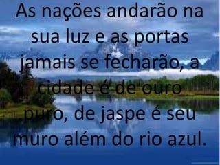 As nações andarão na
sua luz e as portas
jamais se fecharão, a
cidade é de ouro
puro, de jaspe é seu
muro além do rio azul.
 