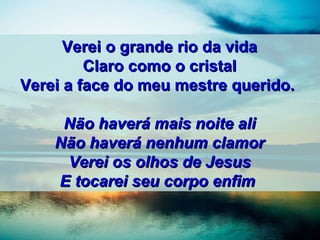 Verei o grande rio da vidaVerei o grande rio da vida
Claro como o cristalClaro como o cristal
Verei a face do meu mestre querido.Verei a face do meu mestre querido.
Não haverá mais noite aliNão haverá mais noite ali
Não haverá nenhum clamorNão haverá nenhum clamor
Verei os olhos de JesusVerei os olhos de Jesus
E tocarei seu corpo enfimE tocarei seu corpo enfim
 
