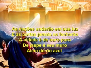 As nações andarão em sua luzAs nações andarão em sua luz
E as portas jamais se fecharãoE as portas jamais se fecharão
A cidade é de ouro puroA cidade é de ouro puro
De jaspe é seu muroDe jaspe é seu muro
Além do rio azulAlém do rio azul
As nações andarão em sua luzAs nações andarão em sua luz
E as portas jamais se fecharãoE as portas jamais se fecharão
A cidade é de ouro puroA cidade é de ouro puro
De jaspe é seu muroDe jaspe é seu muro
Além do rio azulAlém do rio azul
 