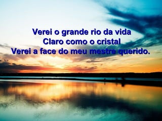 Verei o grande rio da vidaVerei o grande rio da vida
Claro como o cristalClaro como o cristal
Verei a face do meu mestre querido.Verei a face do meu mestre querido.
 