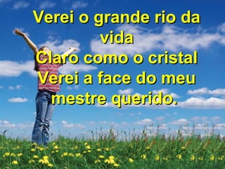 Não haverá mais noite aliNão haverá mais noite ali
Não haverá nenhum clamorNão haverá nenhum clamor
Verei os olhos de JesusVerei os olhos de Jesus
E tocarei seu corpo enfimE tocarei seu corpo enfim
Verei o grande rio daVerei o grande rio da
vidavida
Claro como o cristalClaro como o cristal
Verei a face do meuVerei a face do meu
mestre querido.mestre querido.
 