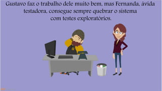Gustavo faz o trabalho dele muito bem, mas Fernanda, ávida 
testadora, consegue sempre quebrar o sistema 
com testes exploratórios. 
 