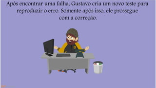 Após encontrar uma falha, Gustavo cria um novo teste para 
reproduzir o erro. Somente após isso, ele prossegue 
com a correção. 
 