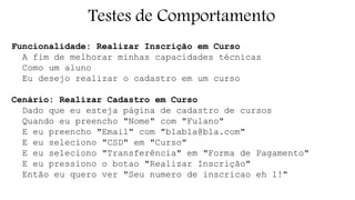 Testes de Comportamento 
Funcionalidade: Realizar Inscrição em Curso 
A fim de melhorar minhas capacidades técnicas 
Como um aluno 
Eu desejo realizar o cadastro em um curso 
Cenário: Realizar Cadastro em Curso 
Dado que eu esteja página de cadastro de cursos 
Quando eu preencho "Nome" com "Fulano" 
E eu preencho "Email" com "blabla@bla.com" 
E eu seleciono "CSD" em "Curso" 
E eu seleciono "Transferência" em "Forma de Pagamento" 
E eu pressiono o botao "Realizar Inscrição" 
Então eu quero ver "Seu numero de inscricao eh 1!" 
 
