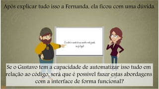 Após explicar tudo isso a Fernanda, ela ficou com uma dúvida. 
Se o Gustavo tem a capacidade de automatizar isso tudo em 
relação ao código, será que é possível fazer estas abordagens 
com a interface de forma funcional? 
 