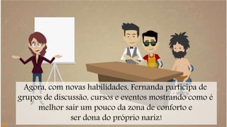 Agora, com novas habilidades, Fernanda participa de 
grupos de discussão, cursos e eventos mostrando como é 
melhor sair um pouco da zona de conforto e 
ser dona do próprio nariz! 
 