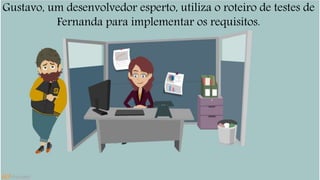 Gustavo, um desenvolvedor esperto, utiliza o roteiro de testes de 
Fernanda para implementar os requisitos. 
 