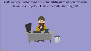 Gustavo desenvolve todo o sistema utilizando os cenários que 
Fernanda projetou. Uma excelente abordagem! 
 
