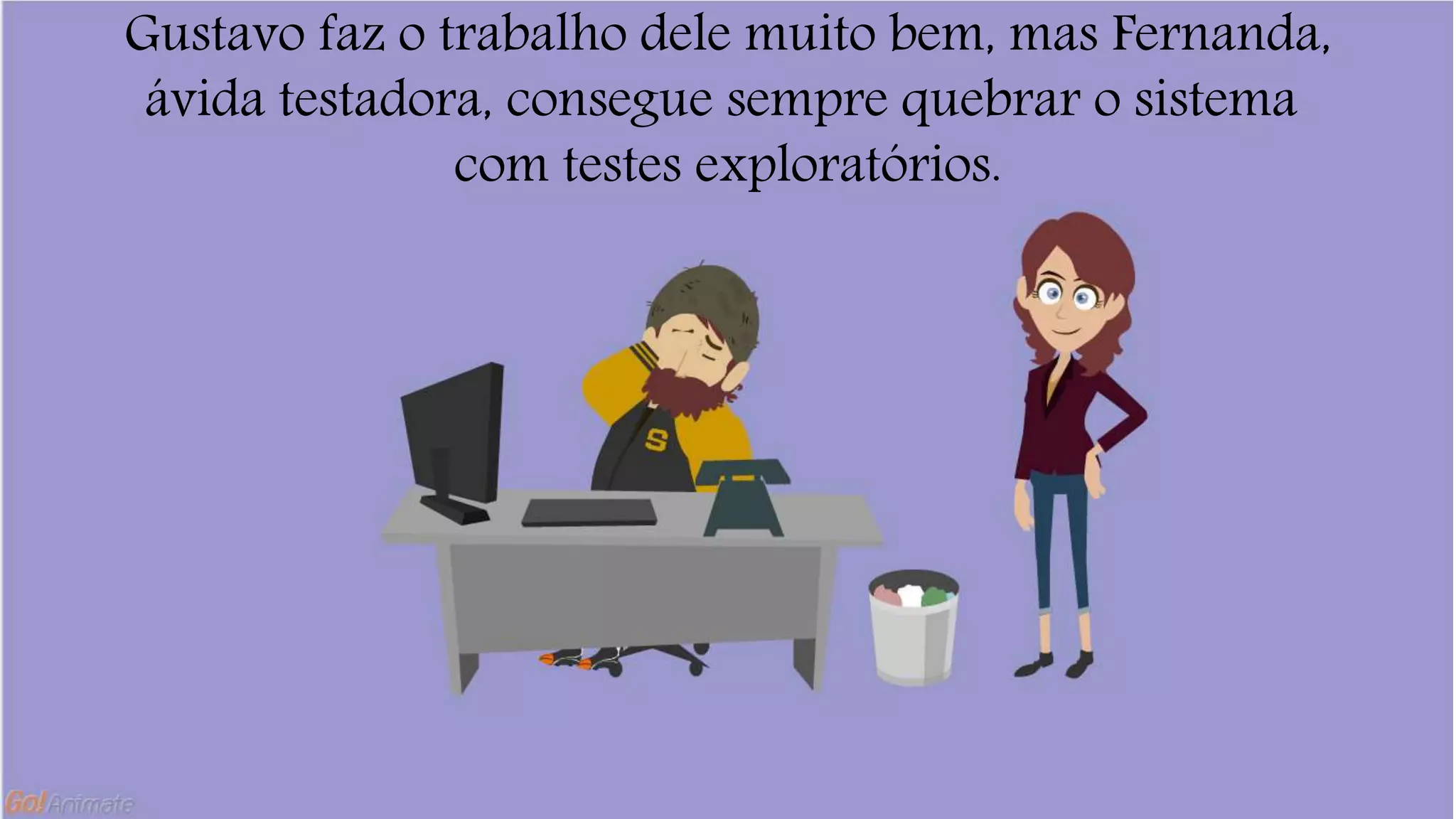 Gustavo faz o trabalho dele muito bem, mas Fernanda, 
ávida testadora, consegue sempre quebrar o sistema 
com testes exploratórios. 
 