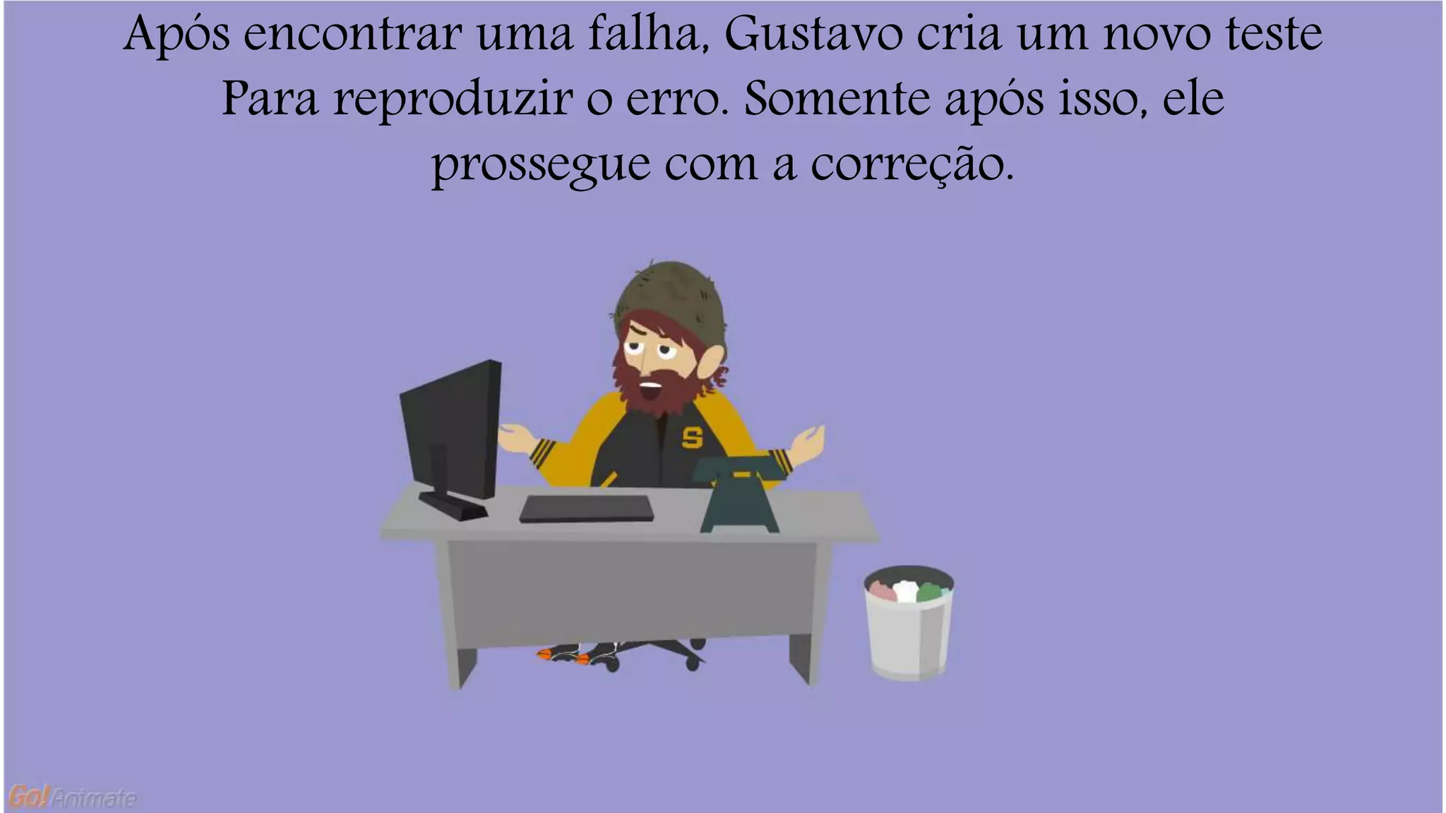 Após encontrar uma falha, Gustavo cria um novo teste 
Para reproduzir o erro. Somente após isso, ele 
prossegue com a correção. 
 