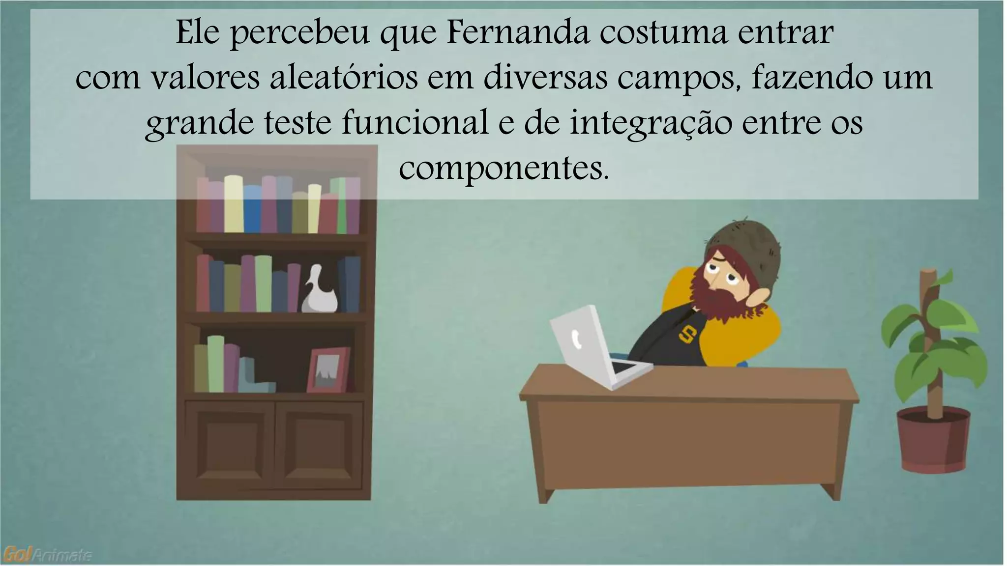Ele percebeu que Fernanda costuma entrar 
com valores aleatórios em diversas campos, fazendo um 
grande teste funcional e de integração entre os 
componentes. 
 