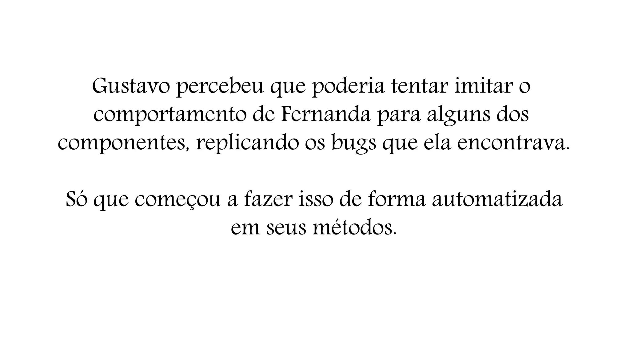Gustavo percebeu que poderia tentar imitar o 
comportamento de Fernanda para alguns dos 
componentes, replicando os bugs que ela encontrava. 
Só que começou a fazer isso de forma automatizada 
em seus métodos. 
 