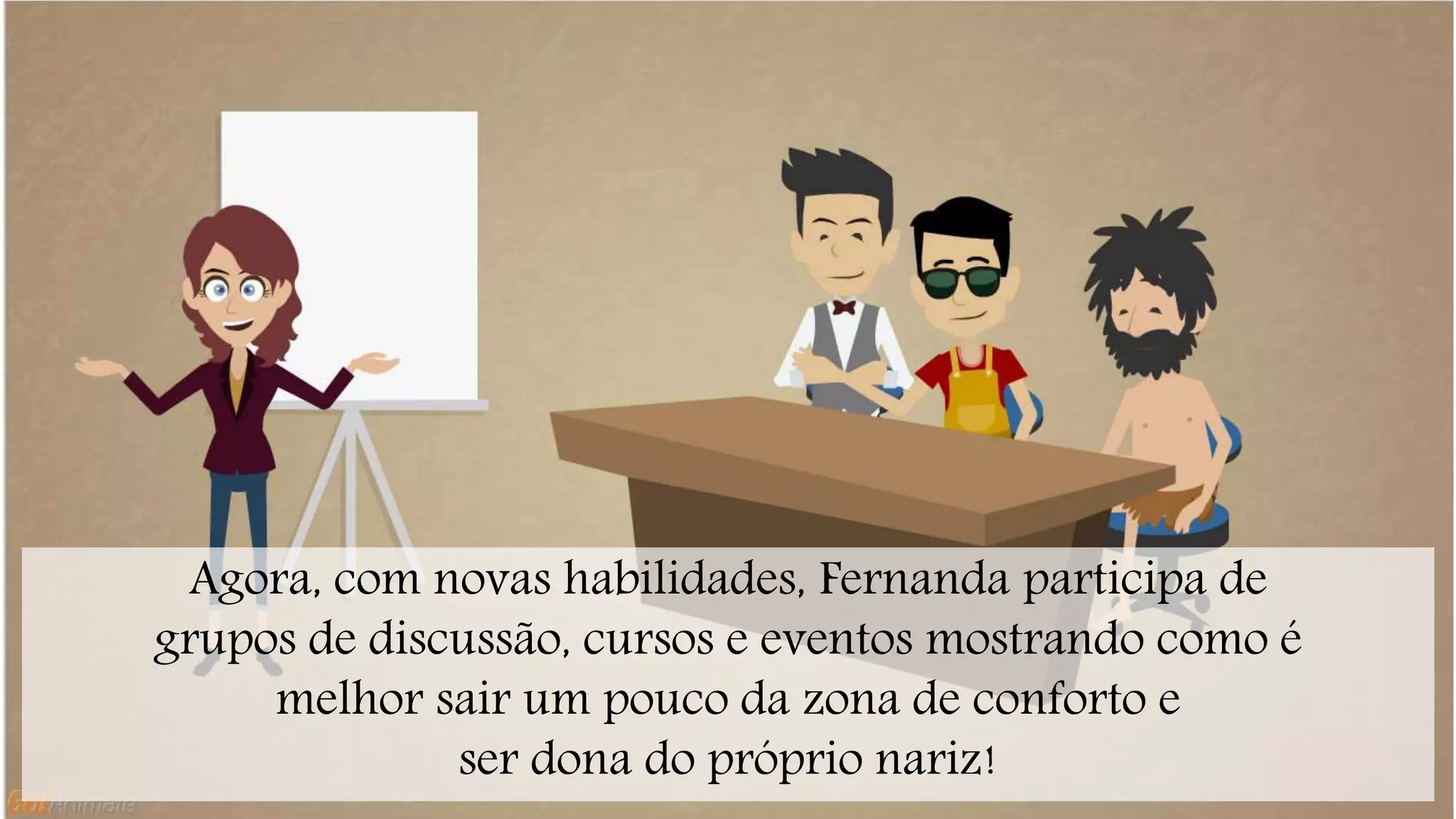 Agora, com novas habilidades, Fernanda participa de 
grupos de discussão, cursos e eventos mostrando como é 
melhor sair um pouco da zona de conforto e 
ser dona do próprio nariz! 
 
