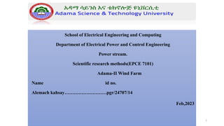 School of Electrical Engineering and Computing
Department of Electrical Power and Control Engineering
Power stream.
Scientific research methods(EPCE 7101)
Adama-II Wind Farm
Name id no.
Alemach kahsay………………………pgr/24707/14
Feb,2023
1
 