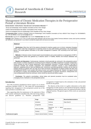 Management of Chronic Medication Therapies in the Perioperative
Period: a Literature Review
Daniela Almeida1, Cristina Pereira1, Paula Sá Couto1 and Humberto S Machado1,2,3*
1Serviço de Anestesiologia, Centro Hospitalar Universitário do Porto, Porto, Portugal
2Instituto Ciências Biomédicas Abel Salazar, Universidade do Porto, Portugal
3Centro de Investigação Clínica em Anestesiologia, Centro Hospitalar do Porto, Porto, Portugal
*Corresponding author: Humberto S Machado, Serviço de Anestesiologia, Centro Hospitalar Universitário do Porto, 4099-001 Porto, Portugal, Tel: +351935848475;
Fax: +351 222 009483; E-mail: hjs.machado@gmail.com
Received date: Aug 28, 2017; Accepted date: Sep 15, 2017; Published date: Sep 18, 2017
Copyright: ©2017 Almeida D, et al. This is an open-access article distributed under the terms of the Creative Commons Attribution License, which permits unrestricted
use, distribution, and reproduction in any medium, provided the original author and source are credited.
Abstract
Introduction: More than half of the patients scheduled for elective surgery are on chronic medication therapies
(CMT), which make their management an essential priority for every staff member participating in the perioperative
period. This review gathers information on the safest management of patients’ CMT according to the most recent
literature.
Methods: A literature review of recent expert recommendations and current evidence on management of CMT in
the perioperative period was gathered by a selective search in PubMed, Medline and Embase databases was
performed.
Results and discussion: Cardiovascular medication should generally be continued in the preoperative period,
with exception of ACEIs (Angiotensin-converting-enzyme inhibitors) and ARBs (angiotensin II receptor antagonists),
which increase the risks of severe hypotension under anaesthesia. β-blockers, if acutely withdrawn, may lead to
significant morbidity and mortality. Coagulation and antiplatelet medication requires a more multidisciplinary
approach, weighting ischemic risks and bleeding risks. Intravenous reversible glycoprotein inhibitors can be used as
bridging therapy for patients with very high risk of stent thrombosis. Management of patients treated with New Oral
Anticoagulants (NOAC) must consider both kidney function and surgical bleeding risk. Diabetic oral agents should
be held prior to surgery, and substituted with insulin supplementation as required. Anti-seizure, antipsychotics and
most antidepressants should be continued. Lithium should be discontinued before surgery.
Conclusion: The patient’s comorbidities, clinical status and planned procedure must be considered when
managing chronic medication in the perioperative period.
Introduction
Over 50% of patients scheduled for elective surgery are on chronic
medication therapies (CMT) [1]. This makes the recommendations
regarding their management in the perioperative period one of the
major priorities in anaesthetic care.
Data supporting either the maintenance or the suspension of these
CMT, namely randomized controlled trials, often lack strong evidence
and directive guidelines [1]. Therefore, perioperative CMT
management is largely based on the estimation of risks and potential
benefits for the patient.
The objective of this review is to gather information on the safest
management of CMT, based on most beneficial therapeutic endpoints
regarding the patient physical status, the proposed procedure and the
expected outcome. The general aspects of this review are summarized
in Table 1.
Drugs Indications Recommendation/evidence
Cardiovascular agents
β-blockers Continue Class I/level B
α2-agonists Continue
ACEIs and ARBs
Discontinue 24 h before
surgery Class IIa/level C
Diuretics Continue
Calcium channel blockers Continue
Almeida et al., J Anesth Clin Res 2017, 8:9
DOI: 10.4172/2155-6148.1000760
Review Article Open Access
J Anesth Clin Res, an open access journal
ISSN:2155-6148
Volume 8 • Issue 9 • 1000760
J
o
u
r
n
a
l
o
f
A
n
e
sthesia & Clin
i
c
a
l
R
e
s
e
a
r
c
h
ISSN: 2155-6148
Journal of Anesthesia & Clinical
Research
 