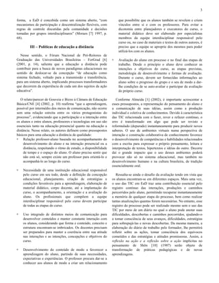 3
forma, a EaD é concebida como um sistema aberto, “com
mecanismos de participação e descentralização flexíveis, com
regras de controle discutidas pela comunidade e decisões
tomadas por grupos interdisciplinares” (Moraes [7] 1997, p.
68).

que possibilite que os alunos também se revelem e criem
vínculos entre si e com os professores. Para evitar a
dicotomia entre planejadores e executores do curso, o
material didático deve ser elaborado por especialistas
membros da equipe interdisciplinar responsável pelo
curso ou, no caso de materiais e textos de outros autores, é
preciso que a equipe se aproprie dos mesmos para poder
utilizá-los com os alunos.

III – Políticas de educação a distância
Nesse sentido, o Fórum Nacional de Pró-Reitores de
Graduação das Universidades Brasileiras – ForGrad [6]
(2001, p. 14), salienta que a educação a distância pode
contribuir para a busca de novos paradigmas educacionais no
sentido de deslocar-se da concepção “de educação como
sistema fechado, voltado para a transmissão e transferência,
para um sistema aberto, implicando processos transformadores
que decorrem da experiência de cada um dos sujeitos da ação
educativa”.
O relato/parecer de Gouveia e Bizzo à Câmara de Educação
Básica/CNE [4] (2002, p. 10) reafirma “que a aprendizagem,
possível por intermédio dos meios de comunicação, não ocorre
sem uma relação estreita entre os vários protagonistas do
processo”, evidenciando que a participação e a interação entre
os alunos e entre alunos, professores e tecnologias em uso são
essenciais tanto na educação presencial quanto na educação a
distância. Nesse relato, os autores definem como pressupostos
básicos para uma educação a distância de qualidade:
! Relação professor-aluno baseada no acompanhamento do
desenvolvimento do aluno e na interação presencial ou a
distância, respeitando o ritmo de estudo, a disponibilidade
de tempo e o espaço do aluno. O aluno precisa sentir que
não está só, sempre existe um professor para orientá-lo e
acompanhá-lo ao longo do curso.
!

Necessidade de uma instituição educacional responsável
pelo curso em seu todo, desde a definição da concepção
educacional, planejamento, criação de estratégias e
condições favoráveis para a aprendizagem, elaboração de
material didático, corpo docente, até a implantação do
curso, o acompanhamento, a orientação e a avaliação do
aluno. Os profissionais que compõem a equipe
interdisciplinar responsável pelo curso devem participar
de todas as etapas do curso.

!

Uso integrado de distintos meios de comunicação para
desenvolver conteúdos e manter constante interação com
os alunos, considerando que forma e conteúdo, conceito e
estrutura encontram-se imbricados. Os docentes precisam
ser preparados para manter a coerência entre sua atitude
nas interações e as intenções, concepções e objetivos do
curso.

!

Desenvolvimento do conteúdo de modo a favorecer a
aprendizagem do aluno, partindo de suas necessidades,
expectativas e experiências. O professor procura dar-se a
conhecer aos alunos de modo a criar um relacionamento

!

Avaliação do aluno em processo e no final das etapas de
trabalho. Desde o princípio o aluno deve conhecer as
intenções e objetivos do curso, as etapas previstas,
metodologia de desenvolvimento e formas de avaliação.
Durante o curso, devem ser fornecidas informações ao
aluno sobre o progresso do grupo e o seu de modo a darlhe condições de se auto-avaliar e participar da avaliação
do próprio curso.

Conforme Almeida [1] (2002), é importante acrescentar a
esses pressupostos, a representação do pensamento do aluno e
a comunicação de suas idéias, assim como a produção
individual e coletiva de conhecimentos. Devido à característica
das TIC relacionada com o fazer, rever e refazer contínuo, o
erro é transformado em algo que pode ser revisto e
reformulado (depurado) instantaneamente para produzir novos
saberes. O uso de ambientes virtuais numa perspectiva de
interação e construção colaborativa de conhecimento favorece
o desenvolvimento de competências e habilidades relacionados
com a escrita para expressar o próprio pensamento, leitura e
interpretação de textos, hipertextos e idéias do outro. Decorre
daí o grande impacto que o uso desses ambientes poderá
provocar não só no sistema educacional, mas também no
desenvolvimento humano e na cultura brasileira, de tradição
essencialmente oral.
Ressalta-se ainda o desafio da avaliação tendo em vista que
os alunos encontram-se em diferentes espaços. Mais uma vez,
o uso das TIC em EaD traz uma contribuição essencial pelo
registro contínuo das interações, produções e caminhos
percorridos pelo aluno, permitindo recuperar instantaneamente
a memória de qualquer etapa do processo, bem como realizar
tantas atualizações quantas forem necessárias. No entanto, esse
registro do processo pode ser realizado mesmo sem o uso das
TIC por meio de um diário no qual o aluno pode anotar suas
dificuldades, descobertas e caminhos percorridos, ajudando-o
a tomar consciência de seus avanços, dificuldades, estratégias
para sobrepujá-las e novas descobertas. Da mesma maneira, a
elaboração do diário de trabalho pelo formador, lhe permitirá
refletir sobre as ações, tomar consciência dos equívocos
cometidos e das estratégias e atitudes promissoras. Assim, a
reflexão na ação e a reflexão sobre a ação implícitas no
pensamento de Shön [10] (1987) serão objeto de
transformação de práticas pedagógicas e de novas
aprendizagens.

 