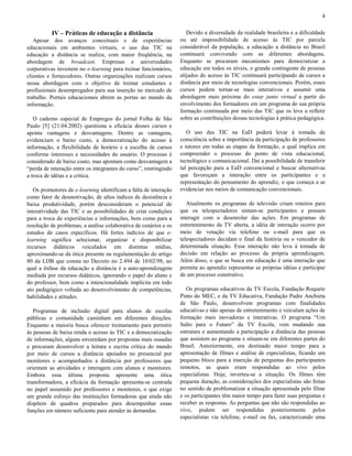 4

IV – Práticas de educação a distância
Apesar dos avanços conceituais e de experiências
educacionais em ambientes virtuais, o uso das TIC na
educação a distância se realiza, com maior freqüência, na
abordagem de broadcast. Empresas e universidades
corporativas investem no e-learning para treinar funcionários,
clientes e fornecedores. Outras organizações realizam cursos
nessa abordagem com o objetivo de treinar estudantes e
profissionais desempregados para sua inserção no mercado de
trabalho. Portais educacionais abrem as portas ao mundo da
informação.
O caderno especial de Empregos do jornal Folha de São
Paulo [5] (21.04.2002) questiona a eficácia desses cursos e
aponta vantagens e desvantagens. Dentre as vantagens,
evidenciam o baixo custo, a democratização do acesso à
informação, a flexibilidade de horário e a escolha de cursos
conforme interesses e necessidades do usuário. O processo é
considerado de baixo custo, mas apontam como desvantagem a
“perda de interação entre os integrantes do curso”, restringindo
a troca de idéias e a crítica.
Os promotores de e-learning identificam a falta de interação
como fator de desmotivação, de altos índices de desistência e
baixa produtividade, porém desconsideram o potencial de
interatividade das TIC e as possibilidades de criar condições
para a troca de experiências e informações, bem como para a
resolução de problemas, a análise colaborativa de cenários e os
estudos de casos específicos. Há fortes indícios de que elearning significa selecionar, organizar e disponibilizar
recursos didáticos veiculados em distintas mídias,
aproximando-se da ótica presente na regulamentação do artigo
80 da LDB que consta no Decreto no 2.494 de 10/02/98, no
qual a ênfase da educação a distância é a auto-aprendizagem
mediada por recursos didáticos, ignorando o papel do aluno e
do professor, bem como a intencionalidade implícita em todo
ato pedagógico voltada ao desenvolvimento de competências,
habilidades e atitudes.
Programas de inclusão digital para alunos de escolas
públicas e comunidade caminham em diferentes direções.
Enquanto a maioria busca oferecer treinamento para permitir
às pessoas de baixa renda o acesso às TIC e a democratização
de informações, alguns enveredam por propostas mais ousadas
e procuram desenvolver a leitura e escrita crítica do mundo
por meio de cursos a distância apoiados no presencial por
monitores e acompanhados a distância por professores que
orientam as atividades e interagem com alunos e monitores.
Embora essa última proposta apresente uma ótica
transformadora, a eficácia da formação apresenta-se centrada
no papel assumido por professores e monitores, o que exige
um grande esforço das instituições formadoras que ainda não
dispõem de quadros preparados para desempenhar essas
funções em número suficiente para atender às demandas.

Devido a diversidade da realidade brasileira e a dificuldade
ou até impossibilidade de acesso às TIC por parcela
considerável da população, a educação a distância no Brasil
continuará convivendo com as diferentes abordagens.
Enquanto se procuram mecanismos para democratizar a
educação em todos os níveis, o grande contingente de pessoas
alijados do acesso às TIC continuará participando de cursos a
distância por meio de tecnologias convencionais. Porém, esses
cursos podem tornar-se mais interativos e assumir uma
abordagem mais próxima do estar junto virtual a partir do
envolvimento dos formadores em um programa de sua própria
formação continuada por meio das TIC que os leve a refletir
sobre as contribuições dessas tecnologias à prática pedagógica.
O uso das TIC na EaD poderá levar à tomada de
consciência sobre a importância da participação de professores
e tutores em todas as etapas da formação, a qual implica em
compreender o processo do ponto de vista educacional,
tecnológico e comunicacional. Daí a possibilidade de transferir
tal percepção para a EaD convencional e buscar alternativas
que favoreçam a interação entre os participantes e a
representação do pensamento do aprendiz, o que começa a se
evidenciar nos meios de comunicação convencionais.
Atualmente os programas de televisão criam roteiros para
que os telespectadores sintam-se participantes e possam
interagir com o desenrolar das ações. Em programas de
entretenimento da TV aberta, a idéia de interação ocorre por
meio de votação via telefone ou e-mail para que os
telespectadores decidam o final da história ou o vencedor de
determinada situação. Essa interação não leva à tomada de
decisão em relação ao processo da própria aprendizagem.
Além disso, o que se busca em educação é uma interação que
permita ao aprendiz representar as próprias idéias e participar
de um processo construtivo.
Os programas educativos da TV Escola, Fundação Roquete
Pinto do MEC, e da TV Educativa, Fundação Padre Anchieta
de São Paulo, desenvolvem programas com finalidades
educativas e não apenas de entretenimento e veiculam ações de
formação mais inovadoras e interativas. O programa “Um
Salto para o Futuro” da TV Escola, vem mudando sua
estrutura e aumentando a participação a distância das pessoas
que assistem ao programa e situam-se em diferentes partes do
Brasil. Anteriormente, era destinado maior tempo para a
apresentação de filmes e análise de especialistas, ficando um
pequeno bloco para a inserção de perguntas dos participantes
remotos, as quais eram respondidas ao vivo pelos
especialistas. Hoje, inverteu-se a situação. Os filmes têm
pequena duração, as considerações dos especialistas são feitas
no sentido de problematizar a situação apresentada pelo filme
e os participantes têm maior tempo para fazer suas perguntas e
receber as respostas. As perguntas que não são respondidas ao
vivo, podem ser respondidas posteriormente pelos
especialistas via telefone, e-mail ou fax, caracterizando uma

 