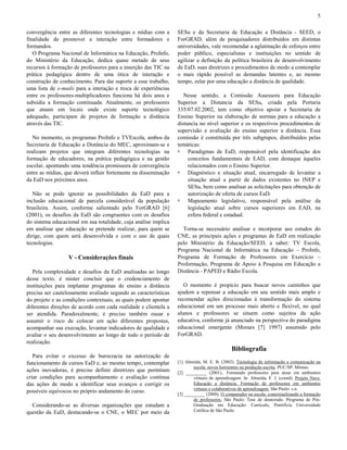 5
convergência entre as diferentes tecnologias e mídias com a
finalidade de promover a interação entre formadores e
formandos.
O Programa Nacional de Informática na Educação, ProInfo,
do Ministério da Educação, dedica quase metade de seus
recursos à formação de professores para a inserção das TIC na
prática pedagógica dentro de uma ótica de interação e
construção de conhecimento. Para dar suporte a esse trabalho,
uma lista de e-mails para a interação e troca de experiências
entre os professores-multiplicadores funciona há dois anos e
subsidia a formação continuada. Atualmente, os professores
que atuam em locais onde existe suporte tecnológico
adequado, participam de projetos de formação a distância
através das TIC.
No momento, os programas ProInfo e TVEscola, ambos da
Secretaria de Educação a Distância do MEC, aproximam-se e
realizam projetos que integram diferentes tecnologias na
formação de educadores, na prática pedagógica e na gestão
escolar, apontando uma tendência promissora de convergência
entre as mídias, que deverá influir fortemente na disseminação
da EaD nos próximos anos.
Não se pode ignorar as possibilidades da EaD para a
inclusão educacional de parcela considerável da população
brasileira. Assim, conforme salientado pelo ForGRAD [6]
(2001), os desafios da EaD são congruentes com os desafios
do sistema educacional em sua totalidade, cuja análise implica
em analisar que educação se pretende realizar, para quem se
dirige, com quem será desenvolvida e com o uso de quais
tecnologias.

V - Considerações finais
Pela complexidade e desafios da EaD analisadas ao longo
desse texto, é mister concluir que o credenciamento de
instituições para implantar programas de ensino a distância
precisa ser cautelosamente avaliado segundo as características
do projeto e as condições contextuais, as quais podem apontar
diferentes direções de acordo com cada realidade e clientela a
ser atendida. Paradoxalmente, é preciso também ousar e
assumir o risco de colocar em ação diferentes propostas,
acompanhar sua execução, levantar indicadores de qualidade e
avaliar o seu desenvolvimento ao longo de todo o período de
realização.

SESu e da Secretaria de Educação a Distância - SEED, o
ForGRAD, além de pesquisadores distribuídos em distintas
universidades, vale recomendar a aglutinação de esforços entre
poder público, especialistas e instituições no sentido de
agilizar a definição da política brasileira de desenvolvimento
de EaD, suas diretrizes e procedimentos de modo a contemplar
o mais rápido possível as demandas latentes e, ao mesmo
tempo, zelar por uma educação a distância de qualidade.
Nesse sentido, a Comissão Assessora para Educação
Superior a Distancia da SESu, criada pela Portaria
335/07.02.2002, tem como objetivo apoiar a Secretaria de
Ensino Superior na elaboração de normas para a educação a
distancia no nível superior e os respectivos procedimentos de
supervisão e avaliação do ensino superior a distância. Essa
comissão é constituída por três subgrupos, distribuídos pelas
temáticas:
! Paradigmas de EaD, responsável pela identificação dos
conceitos fundamentais de EAD, com destaque àqueles
relacionados com o Ensino Superior.
! Diagnóstico e situação atual, encarregado de levantar a
situação atual a partir de dados existentes no INEP e
SESu, bem como analisar as solicitações para obtenção de
autorização de oferta de cursos EaD.
! Mapeamento legislativo, responsável pela análise da
legislação atual sobre cursos superiores em EAD, na
esfera federal e estadual.
Torna-se necessário analisar e incorporar aos estudos do
CNE, as principais ações e programas de EaD em realização
pelo Ministério da Educação/SEED, a saber: TV Escola,
Programa Nacional de Informática na Educação – ProInfo,
Programa de Formação de Professores em Exercício –
Proformação, Programa de Apoio à Pesquisa em Educação a
Distância - PAPED e Rádio Escola.
O momento é propício para buscar novos caminhos que
ajudem a repensar a educação em seu sentido mais amplo e
recomendar ações direcionadas à transformação do sistema
educacional em um processo mais aberto e flexível, no qual
alunos e professores se situem como sujeitos da ação
educativa, conforme já anunciado na perspectiva do paradigma
educacional emergente (Moraes [7] 1997) assumido pelo
ForGRAD.

Bibliografia
Para evitar o excesso de burocracia na autorização de
funcionamento de cursos EaD e, ao mesmo tempo, contemplar
ações inovadoras, é preciso definir diretrizes que permitam
criar condições para acompanhamento e avaliação contínua
das ações de modo a identificar seus avanços e corrigir os
possíveis equívocos no próprio andamento do curso.
Considerando-se as diversas organizações que estudam a
questão da EaD, destacando-se o CNE, o MEC por meio da

[1] Almeida, M. E. B. (2002). Tecnologia de informação e comunicação na
escola: novos horizontes na produção escrita. PUC/SP. Mimeo.
[2] _________ (2001).. Formando professores para atuar em ambientes
virtuais de aprendizagem. In: Almeida, F. J. (coord). Projeto Nave.
Educação a distância. Formação de professores em ambientes
virtuais e colaborativos de aprendizagem. São Paulo: s.n.
[3] _________ (2000). O computador na escola: contextualizando a formação
de professores. São Paulo: Tese de doutorado. Programa de PósGraduação em Educação: Currículo, Pontifícia Universidade
Católica de São Paulo.

 
