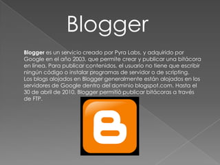 Blogger
Blogger es un servicio creado por Pyra Labs, y adquirido por
Google en el año 2003, que permite crear y publicar una bitácora
en línea. Para publicar contenidos, el usuario no tiene que escribir
ningún código o instalar programas de servidor o de scripting.
Los blogs alojados en Blogger generalmente están alojados en los
servidores de Google dentro del dominio blogspot.com. Hasta el
30 de abril de 2010, Blogger permitió publicar bitácoras a través
de FTP.

 
