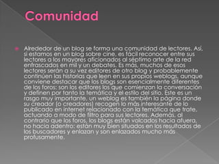 

Alrededor de un blog se forma una comunidad de lectores. Así,
si estamos en un blog sobre cine, es fácil reconocer entre sus
lectores a los mayores aficionados al séptimo arte de la red
enfrascados en mil y un debates. Es más, muchos de esos
lectores serán a su vez editores de otro blog y probablemente
continúen las historias que leen en sus propios weblogs, aunque
conviene destacar que los blogs son esencialmente diferentes
de los foros: son los editores los que comienzan la conversación
y definen por tanto la temática y el estilo del sitio. Este es un
rasgo muy importante, un weblog es también la página donde
su creador (o creadores) recogen lo más interesante de lo
publicado en internet relacionado con la temática que trate,
actuando a modo de filtro para sus lectores. Además, al
contrario que los foros, los blogs están volcados hacia afuera,
no hacia adentro: están muy bien situados en los resultados de
los buscadores y enlazan y son enlazados mucho más
profusamente.

 