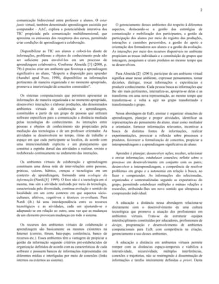 2
comunicação bidirecional entre professor e alunos. O estar
junto virtual, também denominado aprendizagem assistida por
computador - AAC, explora a potencialidade interativa das
TIC propiciada pela comunicação multidimensional, que
aproxima os emissores dos receptores dos cursos, permitindo
criar condições de aprendizagem e colaboração.
Disponibilizar as TIC aos alunos e colocá-los diante de
informações, problemas e objetos de conhecimento pode não
ser suficiente para envolvê-los em um processo de
aprendizagem colaborativa. Conforme Almeida [3] (2000, p.
79) é preciso criar um ambiente que favoreça a aprendizagem
significativa ao aluno, “desperte a disposição para aprender
(Ausubel apud Pozo, 1998), disponibilize as informações
pertinentes de maneira organizada e no momento apropriado,
promova a interiorização de conceitos construídos”.
Os sistemas computacionais que permitem apresentar as
informações de maneira organizada e no momento apropriado,
desenvolver interações e elaborar produções, são denominados
ambientes virtuais de colaboração e aprendizagem,
constituídos a partir de um grupo de pessoas que utilizam
software específicos para a comunicação a distância mediada
pelas tecnologias do conhecimento. As interações entre
pessoas e objetos de conhecimento são propiciadas pela
mediação das tecnologias e de um professor orientador. As
atividades se desenvolvem no tempo, ritmo de trabalho e
espaço em que cada participante se localiza, de acordo com
uma intencionalidade explícita e um planejamento que
constitui a espinha dorsal das atividades a realizar, revisto e
reelaborado continuamente no andamento das interações.
Os ambientes virtuais de colaboração e aprendizagem
constituem uma densa rede de inter-relações entre pessoas,
práticas, valores, hábitos, crenças e tecnologias em um
contexto de aprendizagem, formando uma ecologia da
informação (Nardi,[8] 1999). O foco não é a tecnologia em si
mesma, mas sim a atividade realizada por meio da tecnologia,
caracterizada pela diversidade, contínua evolução e sentido de
localidade em um certo contexto em que aspectos sócioculturais, afetivos, cognitivos e técnicos co-evoluem. Para
Nardi (ib.) há uma interdependência entre os recursos
tecnológicos e as atividades, cada um ajustando-se e
adaptando-se em relação ao outro, uma vez que as mudanças
de um elemento provocam mudanças em todo o sistema.
Os recursos dos ambientes virtuais de colaboração e
aprendizagem são basicamente os mesmos existentes na
Internet (correio, fórum, bate-papo, conferência, banco de
recursos etc.). Esses ambientes têm a vantagem de propiciar a
gestão da informação segundo critérios pré-estabelecidos de
organização definidos de acordo com as características de cada
software e possuem bancos de informações representadas em
diferentes mídias e interligadas por meio de conexões (links
internos ou externos ao sistema).

O gerenciamento desses ambientes diz respeito à diferentes
aspectos, destacando-se a gestão das estratégias de
comunicação e mobilização dos participantes, a gestão da
participação dos alunos por meio do registro das produções,
interações e caminhos percorridos, a gestão do apoio e
orientação dos formadores aos alunos e a gestão da avaliação.
As interações por meio dos recursos disponíveis no ambiente
propiciam as trocas individuais e a constituição de grupos que
interagem, pesquisam e criam produtos ao mesmo tempo que
se desenvolvem.
Para Almeida [2] (2001), participar de um ambiente virtual
significa atuar nesse ambiente, expressar pensamentos, tomar
decisões, dialogar, trocar informações e experiências e
produzir conhecimento. Cada pessoa busca as informações que
lhe são mais pertinentes, internaliza-as, apropria-se delas e as
transforma em uma nova representação, ao mesmo tempo que
transforma-se e volta a agir no grupo transformado e
transformando o grupo.
Nessa abordagem de EaD, ensinar é organizar situações de
aprendizagem, planejar e propor atividades, identificar as
representações do pensamento do aluno, atuar como mediador
e orientador, fornecer informações relevantes, incentivar a
busca de distintas fontes de informações, realizar
experimentações, provocar a reflexão sobre processos e
produtos, favorecer a formalização de conceitos, propiciar a
interaprendizagem e a aprendizagem significativa do aluno.
Aprender é planejar; desenvolver ações; receber, selecionar
e enviar informações; estabelecer conexões; refletir sobre o
processo em desenvolvimento em conjunto com os pares;
desenvolver a interaprendizagem, a competência de resolver
problemas em grupo e a autonomia em relação à busca, ao
fazer e compreender. As informações são selecionadas,
organizadas e contextualizadas segundo as expectativas do
grupo, permitindo estabelecer múltiplas e mútuas relações e
recursões, atribuindo-lhes um novo sentido que ultrapassa a
compreensão individual.
A educação a distância nessa abordagem relaciona-se
diretamente com o desenvolvimento de uma cultura
tecnológica que promova a atuação dos profissionais em
ambientes virtuais. Trata-se de estruturar equipes
interdisciplinares constituídas por educadores, profissionais de
design, programação e desenvolvimento de ambientes
computacionais para EaD, com competência na criação,
gerenciamento e uso desses ambientes.
A educação a distância em ambientes virtuais permite
romper com as distâncias espaço-temporais e viabiliza a
interatividade,
recursividade,
múltiplas interferências,
conexões e trajetórias, não se restringindo à disseminação de
informações e tarefas inteiramente definidas a priori. Desta

 