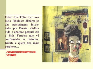 Então José Félix tem uma ideia fabulosa: disfarça-se das personagens inven-tadas por Duarte, dá-lhes vida e aparece perante ele e Brás Ferreira que vê confirmadas as histórias. Duarte é quem fica mais perplexo… As suas mentiras tornam-se verdades!