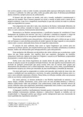 9
isto ocorreu quando a vida se soube vivendo e pensando pôde expressar elaborações mentais sobre
si mesma e o ambiente. Ao saber que sabia, soube que podia saber mais. O afã dessa possibilidade
aberta contamina o próprio processo de conhecimento.
O homem não está apenas no mundo, está com o mundo, mudando-o constantemente e
sendo por ele mudado. Para o homem enquanto ser social, o mundo só pode existir a partir de sua
própria existência, o que leva a magníficas exacerbações (o que não ocorreu em todas as culturas)
sobre sua importância no cosmos.
Este julgamento de valor não é nato, mas constitui-se de forma e intensidade diferentes, de
acordo com cada cultura, variando no tempo e no espaço vinculado às formas de relacionamento
entre si e com a natureza, historicamente determinadas.
Denomina-se na História antropocentrismo, a justificativa humana de considerar-se como
fundamento da existência do universo. Isto leva o indivíduo a entender-se enquanto o centro do
mundo, o que não deixa de ser uma grande ousadia deste ser que nasce, vive e morre ao acaso2
.
Denomina-se também como etnocentrismo, o fenômeno pelo qual a cultura em que se criou
este ser humano se auto proclama possuidora do poder supremo de julgar segundo os seus próprios
valores todo o cosmos: praticando desta forma um magnífico reducionismo.
O conceito de meio ambiente, bem como os signos lingüísticos que usamos para nos
comunicar ou efetuar cálculos, são criações históricas que estão vinculados carnalmente a existência
humana. Ambos são influenciados pelo antropocentrismo e pelo etnocentrismo.
Estas produções são diferentes em decorrência das várias culturas que as produziram, e pela
época em que foram geradas. Isto significa dizer que esquimós, aborígenes da Austrália,
camponeses medievais, egípcios do tempo de Cleópatra e executivos de Manhattam compreendem
diversamente o mundo através destes Signos.
Enfim existe uma leitura hegemônica do mundo dentro de cada cultura, que não é una
devido às relações sociais de sua própria formação histórica. Isto não significa necessariamente uma
exclusão de qualquer comunicação que possa ocorrer entre elas ou mesmo entre grupos que
demonstram uma dissidência com a cultura dominante. Nesse caso, ocorre, então, a possibilidade de
entendimento recíproco de valores por intermédio de uma sensibilidade e comunhão de interesses.
Um meio pelo qual se compreende os eventos está marcado, pelo modo de como estes são
criados e moldados por seus produtores e escritores. As ações construídas pelos homens entre si e
com o meio ambiente expressam a História. Desta forma, as reflexões contidas sobre este processo
estão no seu interior, sendo portanto históricas.
Em outras palavras, os homens produzem a sua História imprimindo na natureza a sua
marca: diques, estradas, ferramentas, casas; assim como em uma atividade dinâmica e reflexiva,
elabora conhecimento sobre esta produção. Este conhecimento criado pode transmitir através da
escrita, reflexões sobre estas impressões, permitindo compreender estes eventos e seus autores, pela
forma ou pelo papel que lhes foi inscrito neste processo.
A linguagem científica é profundamente limitada quanto a transmitir uma visão de conjunto
desta realidade extremamente múltipla, dinâmica e indescritível. Quando se trabalha com tal
complexidade é a linguagem poética que oferece auxílio indispensável para uma transmissão de
maior qualidade das experiências sensoriais.3, 4 e 5
2
MORIN, Edgar - O método II - A vida da vida, p. 181.
3
CAPRA, Fritjof - Sabedoria incomum, p. III e 113.
4
REVES, Hubert - Malicorne, p. 75.
 