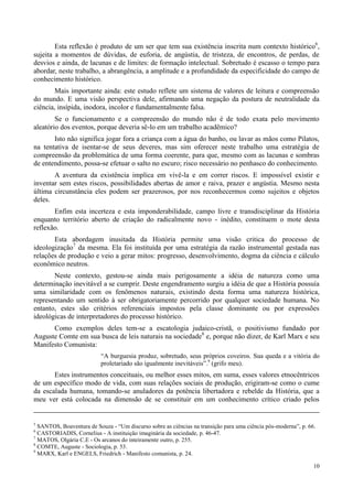 10
Esta reflexão é produto de um ser que tem sua existência inscrita num contexto histórico6
,
sujeita a momentos de dúvidas, de euforia, de angústia, de tristeza, de encontros, de perdas, de
desvios e ainda, de lacunas e de limites: de formação intelectual. Sobretudo é escasso o tempo para
abordar, neste trabalho, a abrangência, a amplitude e a profundidade da especificidade do campo de
conhecimento histórico.
Mais importante ainda: este estudo reflete um sistema de valores de leitura e compreensão
do mundo. E uma visão perspectiva dele, afirmando uma negação da postura de neutralidade da
ciência, insípida, inodora, incolor e fundamentalmente falsa.
Se o funcionamento e a compreensão do mundo não é de todo exata pelo movimento
aleatório dos eventos, porque deveria sê-lo em um trabalho acadêmico?
Isto não significa jogar fora a criança com a água do banho, ou lavar as mãos como Pilatos,
na tentativa de isentar-se de seus deveres, mas sim oferecer neste trabalho uma estratégia de
compreensão da problemática de uma forma coerente, para que, mesmo com as lacunas e sombras
de entendimento, possa-se efetuar o salto no escuro; risco necessário no penhasco do conhecimento.
A aventura da existência implica em vivê-la e em correr riscos. E impossível existir e
inventar sem estes riscos, possibilidades abertas de amor e raiva, prazer e angústia. Mesmo nesta
última circunstância eles podem ser prazerosos, por nos reconhecermos como sujeitos e objetos
deles.
Enfim esta incerteza e esta imponderabilidade, campo livre e transdisciplinar da História
enquanto território aberto de criação do radicalmente novo - inédito, constituem o mote desta
reflexão.
Esta abordagem inusitada da História permite uma visão critica do processo de
ideologização7
da mesma. Ela foi instituída por uma estratégia da razão instrumental gestada nas
relações de produção e veio a gerar mitos: progresso, desenvolvimento, dogma da ciência e cálculo
econômico neutros.
Neste contexto, gestou-se ainda mais perigosamente a idéia de natureza como uma
determinação inevitável a se cumprir. Deste engendramento surgiu a idéia de que a História possuía
uma similaridade com os fenômenos naturais, existindo desta forma uma natureza histórica,
representando um sentido à ser obrigatoriamente percorrido por qualquer sociedade humana. No
entanto, estes são critérios referenciais impostos pela classe dominante ou por expressões
ideológicas de interpretadores do processo histórico.
Como exemplos deles tem-se a escatologia judaico-cristã, o positivismo fundado por
Auguste Comte em sua busca de leis naturais na sociedade8
e, porque não dizer, de Karl Marx e seu
Manifesto Comunista:
“A burguesia produz, sobretudo, seus próprios coveiros. Sua queda e a vitória do
proletariado são igualmente inevitáveis”.9
(grifo meu).
Estes instrumentos conceituais, ou melhor esses mitos, em suma, esses valores etnocêntricos
de um específico modo de vida, com suas relações sociais de produção, erigiram-se como o cume
da escalada humana, tomando-se anuladores da potência libertadora e rebelde da História, que a
meu ver está colocada na dimensão de se constituir em um conhecimento crítico criado pelos
5
SANTOS, Boaventura de Souza - “Um discurso sobre as ciências na transição para uma ciência pós-moderna”, p. 66.
6
CASTORIADIS, Cornelius - A instituição imaginária da sociedade, p. 46-47.
7
MATOS, Olgária C.E - Os arcanos do inteiramente outro, p. 255.
8
COMTE, Auguste - Sociologia, p. 53.
9
MARX, Karl e ENGELS, Friedrich - Manifesto comunista, p. 24.
 