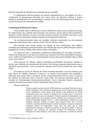 11
homens e possuidor de alternativas na construção de sua sociedade.
O conhecimento histórico permite aos homens compreenderem os seus papéis em cena e
visualizarem as interpretações praticadas por outros atores em diferentes culturas e tempos
históricos, possibilitando com essa percepção a atuação no nível da apresentação de alternativas e
criação no processo de construção da sociedade.
Contribuição da História da Ciência
Nesse sentido, pode-se afirmar que a área de História da Ciência é por excelência um campo
do conhecimento que contribuí para desvendar este processo, porque através dela possibilita-se
entender o contexto histórico em que se postulava estarem a natureza, a História e seus mitos, como
detentores de um ordenamento regrado, seguindo um encadeamento inflexível.
No seu desenvolvimento temos, por exemplo, cientistas reconhecidos nos três principais
campos de conhecimento físico, natural e social:- Newton, Darwin e Marx.
Não pretendo neste estudo realizar um balanço de suas contribuições, pois objetivo
considerar que atualmente o momento histórico está afetado pelo signo da indeterminação científica
propalada por Einstein, Hubble, Bohr, Morin, Capra e Castoriadis.
Ao colocar-me auto - criticamente considero-me influenciado por este signo, marcando o
contexto de minha época e não deixo de constatar que a História da Ciência é permeada de enganos,
erros, conflitos de interpretações, na mesma proporção em que estão sujeitos também todas as idéias
novas e seus autores.10
Neste processo de reflexão, objetivo contemplar possibilidades alternativas contidas no
mesmo, que viabilizem um entendimento da História e da Ecologia enquanto conhecimentos que se
interagem necessariamente, e que nos permitem enquanto seres históricos decidir por quais sendas
trilhar.
Enveredo-me na área da História da Ciência tentando desvendar o processo histórico pelo
qual, através do trabalho, domina-se a natureza e se entende como progresso uma ampliação e
efetivação desse poder sobre a selvageria natural. Concomitantemente toma-se opaco o processo
das relações de exploração entre os homens. Desta folha, este processo representa apenas um
caminho no relacionamento homem-homem-ambiente. Faz-se necessário tomá-lo translúcido,
atuando cliticamente em relação à própria significação destes conceitos.
Marcuse afirma que:
Todas as grandes teorias do século XVIII adotaram a concepção filosófica de que a
história é progresso. Este conceito de progresso, que na sua origem envolvia aguda
crítica condenatória a uma ordem social obsoleta, cedo degenerou em frívola
complacência para com a mesma. A burguesia em ascensão usava o conceito de
progresso como um meio de interpretar a história passada da humanidade como
sendo a pré-história do seu próprio domínio, domínio que se destinava a trazer o
mundo à maturidade. Quando, dizia-se , a classe média puder, atendendo aos seus
interesses materiais, modelar o mundo, uma irrupção nunca vista de forças
materiais e intelectuais fará do homem o senhor da natureza e marcará o começo da
verdadeira história da humanidade. Como tudo isto ainda não se tinha
materializado continuava a história em posição de luta pela verdade. A idéia de
progresso, que constituía um elemento essencial do Iluminismo Francês,
interpretava os fatos históricos como sinais que indicavam o caminho do homem
10
FEYERABEND, Paul K. - Contra o método, p. 20-21.
 