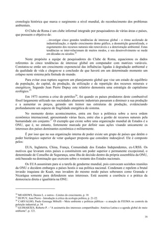 16
cronologia histórica que marca o surgimento a nível mundial, do reconhecimento dos problemas
ambientais.
O Clube de Roma é um clube informal integrado por pesquisadores de várias áreas e países,
que possuem o objetivo de:
...investigar cinco grandes tendências de interesse global - o ritmo acelerado de
industrialização, o rápido crescimento demo gráfico, a desnutrição generalizada, o
esgotamento dos recursos naturais não renováveis e a deterioração ambiental. Estas
tendências se inter-relacionam de muitos modos, e seu desenvolvimento se mede
em décadas ou séculos.24
Neste propósito a equipe de pesquisadores do Clube de Roma, equacionou os dados
referentes às cinco tendências de interesse global em computador com matrizes variáveis.
Constatou-se então um crescimento exponencial das influências ligadas à degradação ambiental e
da qualidade de vida e chegou-se a conclusão de que haverá em um determinado momento um
colapso neste sistema pela finitude do mundo.
Para evitar essa ruptura sugerem um planejamento global que vise um estado de equilíbrio
da população, do capital, da produção, da utilização e da repartição dos recursos minerais e
energéticos. Segundo Jean Pierre Dupuy este relatório demonstra uma estratégia do capitalismo
ecológico.25
Em 1973 ocorreu a crise do petróleo26
, foi quando os países produtores deste combustível
fóssil largamente utilizado nas sociedades altamente industriais passaram a diminuir a sua produção
e a aumentar os preços, gerando um tremor nas estruturas de produção, evidenciando
profundamente um aspecto de fragilidade energética do sistema.
No momento destes acontecimentos, entra em foco a polêmica sobre a nova ordem
econômica internacional, apresentando várias faces, entre elas a gestão de recursos naturais pela
humanidade em conjunto.27
O exemplo que existe sobre uma organização mundial de Estados é a
ONU, que é, no entanto, fortemente marcada por definir suas ações visando unicamente os
interesses dos países dominantes econômica e militarmente.
É por isso que na sua organização interna de poder existe um grupo de países que detêm o
poder hierárquico superior de vetar qualquer proposta que considere indesejável. Ele é composto
pelos:
EUA, Inglaterra, China, França, Comunidade dos Estados Independentes, ex-URSS. Os
motivos que levaram estes países a constituírem um poder superior e permanente excepcional, o
denominado de Conselho de Segurança, uma ilha de decisão dentro da própria assembléia da ONU,
está baseado na dominação que exercem sobre o restante dos Estados nacionais.
Os EUA assumiram para si a tarefa de gendarme mundial, pois convocam sozinhos reuniões
da ONU e decidem embargos a países hostis à sua política nacional. Condenam e repelem a brutal
invasão iraquiana do Kuait, mas invadem do mesmo modo países soberanos como Granada e
Nicarágua somente para defenderem seus interesses. Está ausente a coerência e a prática da
democracia direta e igualitária na ONU.
24
MEADOWS, Dennis L. e outros - Limites do crescimento, p. 18
25
DUPUY, Jean Pierre - Introdução à crítica da ecologia política, p. 21-22.
26
CARVALHO, Paulo Gonzaga Mibielli - Meio ambiente e políticas públicas - a atuação da FEEMA no controle da
poluição industrial, p. 34
27
GUIMARÃES, Roberto P. - “A assimetria dos interesses compartilhados: América Latina e a agenda global do meio
ambiente”, p. 121.
 