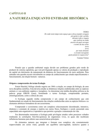 18
CAPÍTULO II
A NATUREZA ENQUANTO ENTIDADE HISTÓRICA
TERRA
De onde nem tempo nem espaço que a força mande coragem
pra gente te dar carinho
durante toda a viagem
que realizas no nada
através do qual carregas
o nome da tua carne
terra
terra
por mais distante
o errante navegante
quem jamais te esqueceria?
Caetano Veloso
Postulo que a questão ambiental surgiu devido aos problemas gerados pelo modo de
produzir do sistema capitalista, que vem privilegiando apenas os valores de produção e reprodução
do capital em detrimento da manutenção da dinâmica de funcionamento do meio ambiente. Para
entender esta questão recorro inicialmente ao campo de conhecimento que estuda especificamente o
funcionamento, da relação homem - natureza.
Origem e compreensões do termo Ecologia
Ernest Haeckel, biólogo alemão sugeriu em 1866 a criação, no campo da biologia, de uma
nova disciplina científica. Esta deveria estudar as dinâmicas relações estabelecidas entre as espécies
animais e o seu ambiente orgânico e inorgânico. Ao denominar esta inédita disciplina utilizou-se da
palavra grega OIKOS (casa), formulando o termo Ecologia, compreendida portanto,
etimologicamente, como a ciência da casa.
A Ecologia segundo minha compreensão é um campo de conhecimento que está
fundamentado no estudo do funcionamento das relações estabelecidas entre as espécies bióticas e os
elementos abióticos formadores de um ecossistema.
Compreendo o ecossistema como um complexo relacionamento desordenado, interativo,
dinâmico e constante de energia e matéria nos meios físico, biológico e social, possuindo uma
capacidade auto-organizativa e reprodutiva que permite a geração e manutenção da vida.
Em determinados momentos a Ecologia pode privilegiar estudos sobre processos voltados
totalmente às correlações fisio-bio-químicas de organismos vivos, os quais não receberam
influências humanas para alterar suas características principais.
Os elementos naturais que integram e formam esse complexo são constantemente
reaproveitados em ciclos vitais, gerando um equilíbrio auto-regulado, inclusive quanto a
 