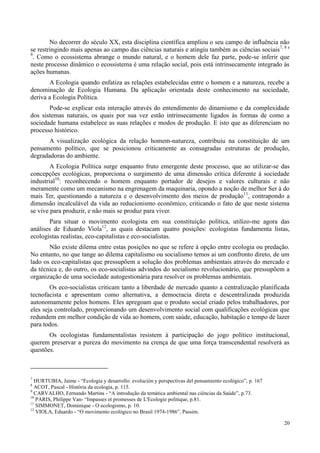 20
No decorrer do século XX, esta disciplina científica ampliou o seu campo de influência não
se restringindo mais apenas ao campo das ciências naturais e atingiu também as ciências sociais7, 8 e
9
. Como o ecossistema abrange o mundo natural, e o homem dele faz parte, pode-se inferir que
neste processo dinâmico o ecossistema é uma relação social, pois está intrinsecamente integrado às
ações humanas.
A Ecologia quando enfatiza as relações estabelecidas entre o homem e a natureza, recebe a
denominação de Ecologia Humana. Da aplicação orientada deste conhecimento na sociedade,
deriva a Ecologia Política.
Pode-se explicar esta interação através do entendimento do dinamismo e da complexidade
dos sistemas naturais, os quais por sua vez estão intrinsecamente ligados às formas de como a
sociedade humana estabelece as suas relações e modos de produção. E isto que as diferenciam no
processo histórico.
A visualização ecológica da relação homem-natureza, contribuiu na constituição de um
pensamento político, que se posicionou criticamente as consagradas estruturas de produção,
degradadoras do ambiente.
A Ecologia Política surge enquanto fruto emergente deste processo, que ao utilizar-se das
concepções ecológicas, proporciona o surgimento de uma dimensão crítica diferente à sociedade
industrial10
: reconhecendo o homem enquanto portador de desejos e valores culturais e não
meramente como um mecanismo na engrenagem da maquinaria, opondo a noção de melhor Ser à do
mais Ter, questionando a natureza e o desenvolvimento dos meios de produção11
, contrapondo a
dimensão incalculável da vida ao reducionismo econômico, criticando o fato de que neste sistema
se vive para produzir, e não mais se produz para viver.
Para situar o movimento ecologista em sua constituição política, utilizo-me agora das
análises de Eduardo Viola12
, as quais destacam quatro posições: ecologistas fundamenta listas,
ecologistas realistas, eco-capitalistas e eco-socialistas.
Não existe dilema entre estas posições no que se refere à opção entre ecologia ou predação.
No entanto, no que tange ao dilema capitalismo ou socialismo temos ai um confronto direto, de um
lado os eco-capitalistas que pressupõem a solução dos problemas ambientais através do mercado e
da técnica e, do outro, os eco-socialistas advindos do socialismo revolucionário, que pressupõem a
organização de uma sociedade autogestionária para resolver os problemas ambientais.
Os eco-socialistas criticam tanto a liberdade de mercado quanto a centralização planificada
tecnofacista e apresentam como alternativa, a democracia direta e descentralizada produzida
autonomamente pelos homens. Eles apregoam que o produto social criado pelos trabalhadores, por
eles seja controlado, proporcionando um desenvolvimento social com qualificações ecológicas que
redundem em melhor condição de vida ao homem, com saúde, educação, habitação e tempo de lazer
para todos.
Os ecologistas fundamentalistas resistem à participação do jogo político institucional,
querem preservar a pureza do movimento na crença de que uma força transcendental resolverá as
questões.
7
HURTUBIA, Jaime - “Ecologia y desarrollo: evolución y perspectivas del pensamiento ecológico”, p. 167
8
ACOT, Pascal - História da ecologia, p. 115.
9
CARVALHO, Fernando Martins - “A introdução da temática ambiental nas ciências da Saúde”, p.73.
10
PARIS, Philippe Van- “Impasses et promesses de L'Ecologie politique, p.81.
11
SIMMONET, Dominique - O ecologismo, p. 10.
12
VIOLA, Eduardo - “O movimento ecológico no Brasil 1974-1986”, Passim.
 