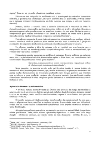 22
planeta? Tome-se, por exemplo, o buraco na camada de ozônio.
Paira no ar uma indagação: se atualmente todo o planeta pode ser entendido como meio
ambiente, o que resta para a natureza? Como esses conceitos não são excludentes, pode-se afirmar
que a natureza permanece intrinsecamente em todo elemento que compõe o universo (natureza
cósmica).
Portanto, entendo a natureza como a essência constituídora e relacional de todos os
elementos animados e inanimados, que transitoriamente podem vir a sofrer alterações efêmeras ou
permanentes provocadas por ela mesma, ou através do homem e de suas ações. De fato a natureza
compreendida pelo homem movimenta-se no tempo e no espaço de forma ativa e passiva,
indissoluvelmente ligada e formadora da composição substancial humana18
.
Pretendo me resguardar de uma visão antropocêntrica, considerando que qualquer idéia de
natureza também é histórica, produzida pelos homens, mas não a sua existência em si, já que ela
existia antes do surgimento dos homens e continuará existindo enquanto durar o universo.
Em algumas ocasiões a idéia de natureza pode se constituir em uma barreira para a
compreensão do real, um mundo ordenado e complicado segundo valores e normas culturais, que
ocultam uma vida caótica e simples19
.
É importante ressaltar a uma vez que as idéias de natureza e de meio ambiente são culturais,
sendo uma criação humana instituída pelas relações sociais e, desta forma, seu entendimento varia
historicamente de acordo com a cultura que a inventou20
.
Na verdade, o relacionamento do homem com seu ambiente é equacionado no bojo
de relações sociais historicamente determinadas21
.
Nesta pesquisa, os aspectos sociais serão privilegiados devido à ruptura drástica da
estabilidade do ecossistema pela sociedade, que, através de seu modo de produção, desestrutura em
grande escala o funcionamento do ecossistema quebrando ciclos bio-geo-químicos que permitem
uma reciclagem e uma produção constante dos elementos naturais, desestabilizando cadeias
alimentares e mecanismos de troca energética que se formaram e se transformaram no decorrer de
milhões de anos.
A produção humana e o meio ambiente
A produção humana é uma atividade que Orienta uma aplicação de energia determinada na
natureza, através de um processo dialético gerado pelo trabalho, dando forma tanto à matéria natural
exterior ao seu corpo, como também transformando-se corporal e mentalmente num processo
dinâmico e reflexivo.
O trabalho humano, atividade orientada e transformadora da matéria natural, faz com que a
natureza adquira uma forma específica, segundo as intenções de seu criador tendo uma utilidade de
acordo com os valores sociais e durabilidade concernentes à sua própria constituição material e
forma de utilização.
Abro aqui um parêntese para colocar um exemplo que concerne a durabilidade dos produtos
criados pelo homem. Todos, desde os mais rapidamente degradáveis - o sabão, como os de longa
duração - substâncias atômicas, que mesmo sendo as mais duradouras - milhões de anos, se
18
MOSCOVICI, Serge - A sociedade contra a natureza, p. 361.
19
ROSSET, Clement - A Anti-Natureza, p. 10.
20
GONÇALVES, Carlos Walter Porto - Os descaminhos do meio ambiente, p. 23.
21
MORAES, Antonio Carlos Robert - “Bases epistemológicas da questão ambiental: o método”, p. 93.
 