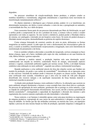 23
degradam.
No processo simultâneo de criação-modelação destes produtos, o próprio criador se
modifica metabólica e mentalmente, adquirindo entendimento e experiência neste movimento de
transformação instantaneamente reflexivo22
.
Os objetos materiais e ideológicos que o homem produz, podem vir a se transformar, em
determinados momentos, em ídolos a serem cultuados: o carro do ano, a peregrinação ao santuário,
a racionalidade dos fins, ou o ídolo da época.
Estes momentos fazem parte de um processo denominado por Marx de fetichização, no qual
o artífice perde a compreensão de ser ele o produtor do ícone, a criatura volta-se contra o criador
oprimindo-o em todos os aspectos. Se este resistir a idolatrá-lo, poderá perder a liberdade relativa
do sistema, ser catalogado e internado em um hospício como louco. Só assim ele poderá alcançar a
liberdade mental sem peias, destrambelhando as porteiras do espírito dionisíaco.
Como crianças brincando de construir castelos de areia na praia, delineamos as formas
imaginárias na matéria natural. A cada sopro de vento e deslocamento dos microscópicos grãos de
areia, o castelo se modifica, transformando reciprocamente a imaginação, num ciclo intermitente de
reestruturação do pensamento e da forma.
Com os sentidos voltados a desvendar a escuridão do inesperado, sorrisos estampam as faces
destas crianças, água, sal e barro, moldados pelo sopro da vida, moldando-se em suas histórias de
vida, lúbrico brincar e gostoso especular.
Ao enformar a matéria natural, a produção imprime nela uma dominação social,
estabelecendo um traçado no território, controlando fluxos de energia, selecionando espécies
animais e vegetais, construindo ambientes regidos por normas sociais. Enfim, a atividade humana
estabelece uma ordenação no meio ambiente23
, segundo sua cultura e instrumental tecnológico.
Quando analisamos a crise ambiental através da ótica das relações sociais que fundam um
modelo de produção, ela perde o seu caráter de neutralidade24
. Inicialmente ela se apresenta como
se não estivesse vinculada de nenhum modo à interesses de grupos ou classes sociais. Depois de
uma verificação mais acurada, vislumbra-se que é uma crise no modo de vida pelo desgaste
desenfreado dos recursos naturais e da espoliação massacrante da força humana material e
intelectual exaurida no processo25
.
A relação entre produção humana e meio ambiente é reflexiva. As alterações que ocorrem no
meio ambiente atingem diretamente o homem e como exemplo bem claro disso têm-se a poluição.
No processo de apropriação do meio ambiente, geralmente não se protege os ciclos naturais, o que
os impede de continuarem funcionando eficientemente. Isso ocorre, devido a imensa quantidade de
detritos acumulados26
, estrangulando a capacidade de degradação e absorção dos mesmos e pelo
esgotamento dos recursos naturais explorados em alta intensidade e velocidade.
Nesse contexto, o ser humano é entendido apenas como uma peça mecânica na engrenagem
da máquina produtiva, expropriado de seus meios de auto-subsistência é obrigado a vender a sua
força de trabalho. As tarefas que lhe são atribuídas consistem, na maioria das vezes, em repetições
rápidas e precisas de uma mesma função na linha de produção, operando máquinas é subjugado às
22
MARX, Karl - O Capital, p. 149.
23
MORIN, Edgar - O método II - a vida da vida, p. 70.
24
KAWAMURA, Lili - Tecnologia e política na sociedade, p. 35.
25
GODELIER, Maurice - “L'appropriation de la nature”, p. 48
26
SERRES, Michel - O contrato natural, p. 45.
 