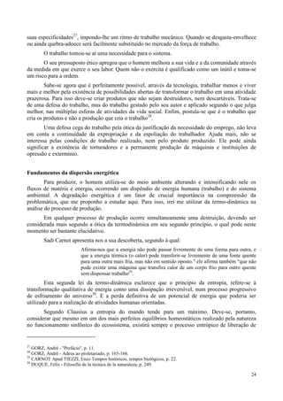24
suas especificidades27
, impondo-lhe um ritmo de trabalho mecânico. Quando se desgasta-envelhece
ou ainda quebra-adoece será facilmente substituído no mercado da força de trabalho.
O trabalho tomou-se aí uma necessidade para o sistema.
O seu pressuposto ético apregoa que o homem melhora a sua vida e a da comunidade através
da medida em que exerce o seu labor. Quem não o exercita é qualificado como um inútil e toma-se
um risco para a ordem.
Sabe-se agora que é perfeitamente possível, através da tecnologia, trabalhar menos e viver
mais e melhor pela existência de possibilidades abertas de transformar o trabalho em uma atividade
prazerosa. Para isso deve-se criar produtos que não sejam destruidores, nem descartáveis. Trata-se
de uma defesa do trabalho, mas do trabalho gestado pelo seu autor e aplicado segundo o que julga
melhor, nas múltiplas esferas de atividades da vida social. Enfim, postula-se que é o trabalho que
cria os produtos e não a produção que cria o trabalho28
.
Uma defesa cega do trabalho pela ótica da justificação da necessidade do emprego, não leva
em conta a continuidade da expropriação e da espoliação do trabalhador. Ajuda mais, não se
interessa pelas condições de trabalho realizado, nem pelo produto produzido. Ele pode ainda
significar a existência de torturadores e a permanente produção de máquinas e instituições de
opressão e extermínio.
Fundamentos da dispersão energética
Para produzir, o homem utiliza-se do meio ambiente alterando e intensificando nele os
fluxos de matéria e energia, ocorrendo um dispêndio de energia humana (trabalho) e do sistema
ambiental. A degradação energética é um fator de crucial importância na compreensão da
problemática, que me proponho a estudar aqui. Para isso, irei me utilizar da termo-dinâmica na
análise do processo de produção.
Em qualquer processo de produção ocorre simultaneamente uma destruição, devendo ser
considerada mais segundo a ótica da termodinâmica em seu segundo princípio, o qual pode neste
momento ser bastante elucidativo.
Sadi Carnot apresenta nos a sua descoberta, segundo à qual:
Afirma-nos que a energia não pode passar livremente de uma forma para outra, e
que a energia térmica (o calor) pode transferir-se livremente de uma fonte quente
para uma outra mais fria, mas não em sentido oposto.” ele afirma também “que não
pode existir uma máquina que transfira calor de um corpo frio para outro quente
sem dispensar trabalho29
.
Esta segunda lei da termo-dinâmica esclarece que o princípio da entropia, refere-se à
transformação qualitativa de energia como uma dissipação irreversível, num processo progressivo
de esfriamento do universo30
. E a perda definitiva de um potencial de energia que poderia ser
utilizado para a realização de atividades humanas orientadas.
Segundo Clausius a entropia do mundo tende para um máximo. Deve-se, portanto,
considerar que mesmo em um dos mais perfeitos equilíbrios homeostáticos realizado pela natureza
no funcionamento sinfônico do ecossistema, existirá sempre o processo entrópico de liberação de
27
GORZ, André - ''Prefácio'', p. 11.
28
GORZ, André - Adeus ao proletariado, p. 165-166.
29
CARNOT Apud TIEZZI, Enzo Tempos históricos, tempos biológicos, p. 22.
30
DUQUE, Félix - Filosofia de la técnica de la naturaleza, p. 249.
 