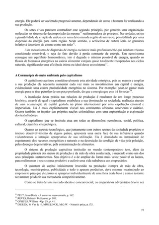 25
energia. Ele poderá ser acelerado progressivamente, dependendo de como o homem for realizando a
sua produção.
Os seres vivos parecem contradizer este segundo princípio, por gerarem uma organização
molecular no sistema de decomposição da mesma31
realimentadora do processo. Na verdade, existe
a possibilidade de criação de ordem em uma determinada região do universo, possibilitada por uma
dispersão da energia para outra região. Neste sentido, o acréscimo de ordem seria de grandeza
inferior à desordem do cosmo como um todo32
.
Este mecanismo de dispersão de energia esclarece mais profundamente que nenhum recurso
considerado renovável, o seja de fato devido à perda constante de energia. Um ecossistema
consegue um equilíbrio homeostásico, isto é degrada o mínimo possível de energia, quando os
fluxos de biomassa energética na cadeia alimentar estejam quase totalmente recuperados nos ciclos
naturais, significando uma eficiência ótima ou ideal desse ecossistema33
.
A Cornucópia do meio ambiente pelo capitalismo
O capitalismo acelerou consideravelmente esta atividade entrópica, pois ao manter e ampliar
a sua produção ele necessita aumentar cada vez mais os investimentos em capital e energia,
evidenciando uma contra produtividade energética no sistema. Por exemplo: pode-se gastar mais
energia para se tirar petróleo de um poço profundo, do que a energia que este irá fornecer34
.
A instalação desta prática nas relações de produção é resultante de um longo processo
histórico, através do qual o capitalismo estabelece a sua dominação na sociedade, realizada através
de uma acumulação de capital gestada no plano internacional por uma espoliação colonial e
imperialista. Ela é mais explicitamente visível nos continentes africano, americano e asiático.
Ocorre também no interior das próprias nações colonialistas com uma expropriação e exploração
dos trabalhadores.
O capitalismo que se instituiu atua em todas as dimensões: econômica, social, política,
cultural, científica e tecnológica.
Quanto ao aspecto tecnológico, que juntamente com outros setores da sociedade propiciou o
imenso desenvolvimento de alguns países, apresenta uma outra face de sua influência quando
vislumbramos a intenção apropriativa de sua utilização. Ela é desnudada na intensidade de
esgotamento dos recursos energéticos e naturais e na destruição da condição de vida pela poluição,
pelas doenças degenerativas, pela contaminação de alimentos.
O sistema de produção capitalista instituído no mundo contemporâneo tem, além da
propriedade privada dos meios de produção e da mão de obra assalariada, o mercado como um dos
seus principais instrumentos. Seu objetivo é o de ampliar da forma mais veloz possível os lucros,
para realimentar o seu sistema produtivo e auferir uma vida nababesca aos empresários.
O quantum de capital inicialmente investido na produção: compra de mão de obra,
tecnologia, matéria-prima, publicidade e todo o aparato produtivo, deve retomar maximizado ao
empresário para que ele possa se apropriar individualmente de uma fatia deste bolo e com o restante
novamente produzir sua mercadoria competitivamente.
Como se trata de um mercado aberto e concorrencial, os empresários adversários devem ser
31
PELT, Jean-Marie - A natureza reencontrada, p. 162.
32
REVES, Hubert - Malicorne, p. 101.
33
OPHULS, William - Op. Cit. p. 41.
34
DIEREN, W Van & HUMMELINCK, M.G.W. - Nature's price, p.175.
 