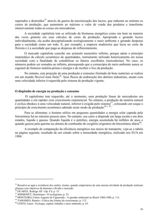 26
superados e destruídos35
através da guerra da maximização dos lucros, que reduzam ao mínimo os
custos de produção, que aumentem ao máximo o valor de venda dos produtos e transforme
intensivamente todas as coisas em mercadorias.
A sociedade capitalista tem se utilizado da biomassa energética como um bem na maioria
das vezes gratuito em seus cálculos de custo da produção. Apropriada e gerando lucros
individualmente, ela acaba descapitalizando ecologicamente o meio ambiente e gerando despesas
para a sociedade como um todo. E, por exemplo, a empresa madeireira que lucra no corte da
floresta e é a sociedade que paga as despesas do reflorestamento.
O mercado capitalista concebe um acúmulo numerário infinito, porque adota o princípio
matemático de cálculo econômico de quantidades, instrumento utilizado historicamente em nossa
sociedade com a finalidade de contabilizar os fatores escolhidos (mercadorias). No caso, os
números podem ser somados ao infinito, pressupondo que a cornucópia do meio ambiente nunca se
esgotará de fornecer matéria-prima e energia e de receber o lixo da produção.
No entanto, esta projeção de uma produção e consumo ilimitado de bens materiais se realiza
em um mundo flexível mais finito36
. Seus fluxos de reabsorção dos detritos industriais, atuam com
uma velocidade inferior à requerida pelo sistema de produção vigente.
O dispêndio de energia na produção e consumo
O capitalismo tem requerido, até o momento, uma produção linear de mercadorias em
quantidades e em rapidez com crescimento exponencial. No entanto, a produção da matéria natural
é cíclica obedece à uma velocidade natural, inferior à exigida pelo sistema37
, colocando em xeque o
princípio de crescimento econômico adotado neste modo de produção38 e 39
.
Para se alimentar, o homem utiliza em pequenas quantidades a energia solar captada pela
fotossíntese há no máximo poucos anos. No entanto, seu carro a dispende em larga escala e em dois
estados, líquida e gasosa. Quando líquida é o petróleo, energia acumulada há milhões de anos e
quando gasosa pela queima na câmara de combustão do oxigênio originário da fotossíntese diária40
.
A exemplo de comparação da eficiência energética nos meios de transporte, veja-se a tabela
na página seguinte, resultado de um estudo sobre a intensidade energética, realizado nos EUA em
1984:
35
Ressalve-se aqui a existência dos cartéis, trustes, quando empresários de uma mesma atividade de produção realizam
alianças com objetivos de dominar e dividir o mercado.
36
DUARTE, Rodrigo AP - Op. Cit. p. 15.
37
SIMMONET, Dominique - O ecologismo, p. 33.
38
MONTEIRO, Carlos Augusto de Figueiredo - A questão ambiental no Brasil 1960-1980, p. 113.
39
TAMAMES, Ramón - Crítica dos limites do crescimento, p. 115.
40
CONTI, Laura - Ecologia, capital, trabalho e meio ambiente, p. 63.
 