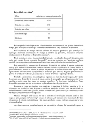 27
Intensidade energética41
Meio calorias por passageiros por Km
Automóvel, um ocupante 1153
Trânsito por ônibus 570
Trânsito por trilhos 549
Caminhada a pé 62
Ciclismo 22
Para se produzir em larga escala e intensivamente necessita-se de um grande dispêndio de
energia, pela utilização de tecnologia altamente consumidora de força e criadora de poluentes.
Este dispêndio de energia situa-se também no processo produtivo, pela utilização de
tecnologia altamente consumidora de energia e criadora de poluentes, produzindo materiais
sintéticos ao invés de utilizar-se de produtos naturais42
.
Neste sentido, os países fortemente industrializados considerados desenvolvidos consomem
muito mais energia do que o restante do mundo43
, apesar de possuírem um “quinto da população
mundial, consomem quatro quintos das matérias primas comercializadas internacionalmente”44
.
Este desequilíbrio transparente de consumo de energia nos países, é apenas a ponta do
iceberg, pois no interior dos mesmos estabelece-se uma estrutura organizativa de classes sociais, as
quais consomem, poluem e sofrem os efeitos da poluição de forma diferenciada. Apesar disso,
alguns efeitos são universais: aquecimento da atmosfera pela emissão de gases provenientes da
queima de combustíveis fósseis, a destruição da camada de ozônio e a poluição do mar.
Contudo, a astronômica concentração de riquezas por parte da classe burguesa, teve como
decorrência uma dispersão da miséria à maior parcela da população, que obrigatoriamente vive e
trabalha na maior parte das vezes, em espaços insalubres. Por isso, esses trabalhadores ficam
desnutridos, doentes e por não terem acesso à educação escolar, são analfabetos.
Enquanto a classe privilegiada tem condições econômicas de habitar, trabalhar e de se
locomover nas condições mais seguras e saudáveis possíveis, detendo uma exclusividade na
assistência médica, nutricional, jurídica, escolar e de toda uma gama de serviços considerados como
privilégios, porque são acessíveis a poucos.
Quando o burguês está saciado por ter se enchido de: informação enlatada, carro do ano,
roupa de grife, compras no “shopping”, amigos de interesse, ele entra em crise existencial, devido à
este excesso de miséria materialista de vida, e para combater o stress parte em viagem de turismo
pelo mundo afora.
Ao viajar consome massificadamente os patrimônios culturais da humanidade como se
41
HOLCOMB e Outros Apud LOWE, Marcia D. - “Pedalando rumo ao futuro”, p. 160.
42
COMMOMER, Barry - Energias alternativas, p. 10-l1.
43
Comissão mundial sobre meio ambiente e desenvolvimento, - Nosso futuro comum, p. 16.
44
SCHWARZ, Walter e SCHWARZ, Dorothy - Ecologia: alternativa para o futuro, p. 94.
 