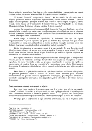 28
fossem produções homogêneas. Sua visão se retêm na superficialidade e na aparência, seu grau de
cultura é medido unicamente pela quantidade de produtos -mercadorias vistos.
Na era do “fast-food”, inaugura-se o “fast-tur”. Na preocupação da velocidade para se
atingir a quantidade perde-se a qualidade, a profundidade, o olhar detido e acurado. O obelisco
egípcio fica amalgamado à paisagem de Paris, nem se realiza a mais simples indagação, sobre o
porquê e como ele esta lá? O “consumidor de turismo” tem seu olhar prejudicado. Ele não notaria
diferença se no lugar do obelisco estivesse a estátua do Cristo redentor!
A classe burguesa consome imensa quantidade de energia. Este gasto faraônico é um crime
lesa existência, praticado em maior escala e apologeticamente por milionários, que se gabam de
desfrutar o poder de, quando querem, rasgar os céus em jatos transcontinentais entre Nova York e
Londres, apenas para tomar o chá da tarde.
Como tempo é dinheiro no capitalismo, os transportes têm que ser rápidos
proporcionalmente ao poder aquisitivo de quem os desfruta. Isso acontece para que possam
economizá-lo nos transportes, utilizando-os na mesma escala na produção, auferindo assim mais
dinheiro. Este tempo conquistado poderá ser dispêndido inclusive, em ócio45
.
Gastar intensivamente a mercadoria-energia é a representação de uma distinção social.
Afinal de contas, ela concede ao seu proprietário a condição de mostrar o seu “status”. Ele pode
destruir mais recursos naturais do que algum desordeiro que estilhace algumas lâmpadas por
desespero de sua miserabilidade econômica 46
.
Esta rapidez fantástica de consumo de grandes quantidades de energia para se transportar ou
produzir, coloca em evidência a estratégia da velocidade rias relações de produção da sociedade
capitalista. Ela surge vinculada à idéia de progresso significando o aumento da rapidez na
transformação da matéria bruta em mercadoria47
; representando uma relação historicamente
determinada de orientação, definindo em valores culturais referências do que seja avançado e
atrasado.
Desta forma, é exigido ao investimento de capital que circule do modo mais veloz possível
no processo produtivo, desde a extração da matéria bruta, passando pelas atividades
transformadoras em que são utilizados equipamentos tecnológicos, que obrigam e extenuam o
trabalhador a acompanhar a rapidez da linha de produção, até a colocação do produto no mercado
de consumo.
Contrapontos da entropia ao tempo da produção
Este ritmo é uma exigência de um sistema no qual deve ocorrer uma seleção nas espécies
vegetais48
e animais de modo a privilegiar aquela de mais rápido crescimento e engorda para o
corte. Tentando-se conquistar o tempo de produção natural 49 e 50
, gerando uma destruição no
ecossistema e em decorrência possibilitando uma catástrofe famélica pela exaustão dos alimentos51
.
O tempo para o capitalismo é algo uniforme, arimetizado, que vê o progresso como
45
FROMM, Eric - Ter ou Ser?, p. 27.
46
SCORER, Richard S. - El idiota espabilado, p. 181
47
BUARQUE, Cristovam - Op. Cit. p. 112.
48
THOMAS, Keith - O homem e o mundo natural, p. 251-252.
49
LIMA, Maria José Araujo - Ecologia humana - realidade e pesquisa, p. 37.
50
GRAZIANO NETO, Francisco - Questão agrária e ecologia, p. 84.
51
VIRILIO, Paul - Vitesse et politique, p. 70.
 