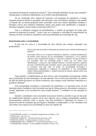 29
crescimento ilimitado de conquista da natureza52
. Esta orientação definidora do que seja avançado e
atrasado pode se modificar radicalmente, ao se refletir mais profundamente.
Ao ser visualizado sob o aspecto da economia e da tecnologia do capitalismo, o tempo,
enquanto progresso histórico, pressupõe uma utilização voraz da biomassa energética, mas quando
se entende que na mesma proporção desta aceleração existe uma intensa degradação entrópica e
biológica, tem-se uma referência totalmente oposta, pois quanto mais rapidamente se degrada a
biomassa energética, menos tempo existirá para sobreviver53
.
Esta é a referência temporal da termodinâmica, o sentido de passagem do tempo pelo
aumento da dispersão de energia54
. Assim é que ao se aumentar a velocidade de transformação da
natureza em bens econômicos, regredimos mais na possibilidade de continuação da vida.
Raciocinando sobre a racionalidade
O que está em causa é a necessidade de uma reflexão que consiga contemplar esta
problemática:
O que é que está envolvido na libertação da natureza como veículo da libertação do
homem?
Esta noção refere-se: (1) à natureza humana-os impulsos e sentidos fundamentais
do homem como alicerces da sua racionalidade e experiência; e (2) à natureza
externa o meio existencial do homem, a “luta com a natureza” em que ele forma a
sua sociedade. Deve ser salientado desde o início que, em ambas essas
manifestações, a natureza é uma entidade histórica; o homem encontra a natureza
tal como é transformada pela sociedade, sujeita a uma racionalidade específica que
se converteu, num grau cada vez maior, em racionalidade tecnológica e
instrumentista, subjugada às exigências do capitalismo. E essa racionalidade
acabou influenciando também a - própria natureza do homem, agindo contra seus
impulsos primordiais55
.
Cabe portanto o estabelecimento de uma critica à esta racionalidade extremamente voltada
para a justificação de uma dominação e de uma opressão. Ela se realiza por intermédio: da ciência,
da idéia de desenvolvimento, do cálculo econômico, que compara coisas diferentes reduzindo-as a
grandezas abstratas56
.
Esta racionalidade tecnológica é instrumento do capitalismo e se apresenta como um dos
principais pilares fundadores desta sociedade que age de forma opressiva, devastadora, assassina e
suicida. Importante se faz reconhecê-la como criação histórica57
e combatê-la no seu calcanhar de
Aquiles.
Quando a entendemos como um produto do processo histórico, percebe-se que ela não pode
ser simplesmente reduzida a apenas um de seus aspectos, pois a própria racionalidade comporta
necessariamente reflexões sobre si mesma. Este fato possibilita a elaboração de críticas e o
desenvolvimento de condições que privilegiam a liberdade, a solidariedade e a vida. Abordarei com
mais ênfase estes aspectos da racionalidade no item I do capítulo III.
52
CASTORIADIS, Cornelius - A instituição imaginária da sociedade, p. 244.
53
TIEZZI, Enzo - Op. Cit. p. 32.
54
HAWKING, Stephen W. - Uma breve história do tempo, p. 201.
55
MARCUSE, Herbert - Contra-revolução e revolta, p. 63-64.
56
HORKHEIMER, Max e ADORNO, T “Conceito de Iluminismo”, p. 92.
57
CASTORIADIS, Cornelius - As encruzilhadas do labirinto, Vol.II, p. 158.
 
