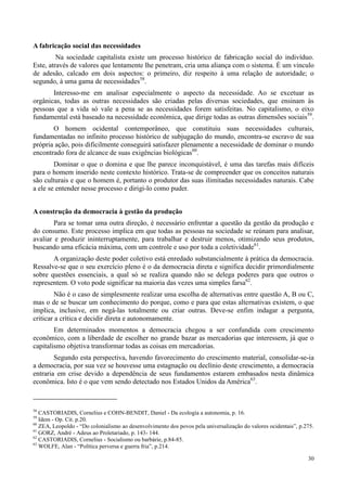 30
A fabricação social das necessidades
Na sociedade capitalista existe um processo histórico de fabricação social do indivíduo.
Este, através de valores que lentamente lhe penetram, cria uma aliança com o sistema. É um vinculo
de adesão, calcado em dois aspectos: o primeiro, diz respeito à uma relação de autoridade; o
segundo, à uma gama de necessidades58
.
Interesso-me em analisar especialmente o aspecto da necessidade. Ao se excetuar as
orgânicas, todas as outras necessidades são criadas pelas diversas sociedades, que ensinam às
pessoas que a vida só vale a pena se as necessidades forem satisfeitas. No capitalismo, o eixo
fundamental está baseado na necessidade econômica, que dirige todas as outras dimensões sociais59
.
O homem ocidental contemporâneo, que constituiu suas necessidades culturais,
fundamentadas no infinito processo histórico de subjugação do mundo, encontra-se escravo de sua
própria ação, pois dificilmente conseguirá satisfazer plenamente a necessidade de dominar o mundo
encontrado fora de alcance de suas exigências biológicas60
.
Dominar o que o domina e que lhe parece inconquistável, é uma das tarefas mais difíceis
para o homem inserido neste contexto histórico. Trata-se de compreender que os conceitos naturais
são culturais e que o homem é, portanto o produtor das suas ilimitadas necessidades naturais. Cabe
a ele se entender nesse processo e dirigi-lo como puder.
A construção da democracia à gestão da produção
Para se tomar uma outra direção, é necessário enfrentar a questão da gestão da produção e
do consumo. Este processo implica em que todas as pessoas na sociedade se reúnam para analisar,
avaliar e produzir ininterruptamente, para trabalhar e destruir menos, otimizando seus produtos,
buscando uma eficácia máxima, com um controle e uso por toda a coletividade61
.
A organização deste poder coletivo está enredado substancialmente à prática da democracia.
Ressalve-se que o seu exercício pleno é o da democracia direta e significa decidir primordialmente
sobre questões essenciais, a qual só se realiza quando não se delega poderes para que outros o
representem. O voto pode significar na maioria das vezes uma simples farsa62
.
Não é o caso de simplesmente realizar uma escolha de alternativas entre questão A, B ou C,
mas o de se buscar um conhecimento do porque, como e para que estas alternativas existem, o que
implica, inclusive, em negá-las totalmente ou criar outras. Deve-se enfim indagar a pergunta,
criticar a crítica e decidir direta e autonomamente.
Em determinados momentos a democracia chegou a ser confundida com crescimento
econômico, com a liberdade de escolher no grande bazar as mercadorias que interessem, já que o
capitalismo objetiva transformar todas as coisas em mercadorias.
Segundo esta perspectiva, havendo favorecimento do crescimento material, consolidar-se-ia
a democracia, por sua vez se houvesse uma estagnação ou declínio deste crescimento, a democracia
entraria em crise devido a dependência de seus fundamentos estarem embasados nesta dinâmica
econômica. Isto é o que vem sendo detectado nos Estados Unidos da América63
.
58
CASTORIADIS, Cornelius e COHN-BENDIT, Daniel - Da ecologia a autonomia, p. 16.
59
Idem - Op. Cit. p.20.
60
ZEA, Leopoldo - “Do colonialismo ao desenvolvimento dos povos pela universalização do valores ocidentais”, p.275.
61
GORZ, André - Adeus ao Proletariado, p. 143- 144.
62
CASTORIADIS, Cornelius - Socialismo ou barbárie, p.84-85.
63
WOLFE, Alan - “Política perversa e guerra fria”, p.214.
 